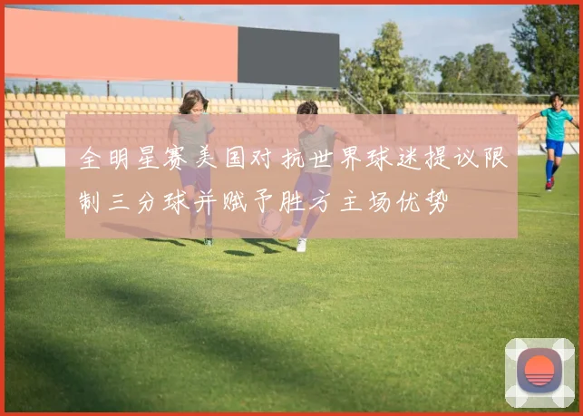 全明星赛美国对抗世界球迷提议限制三分球并赋予胜方主场优势