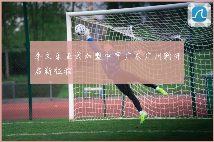 李文乐正式加盟中甲广东广州豹开启新征程