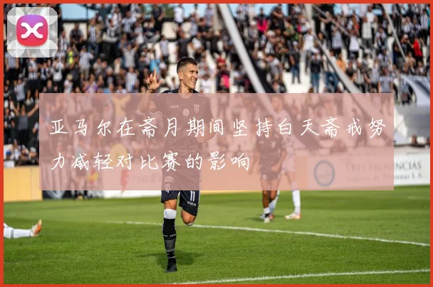 亚马尔在斋月期间坚持白天斋戒努力减轻对比赛的影响