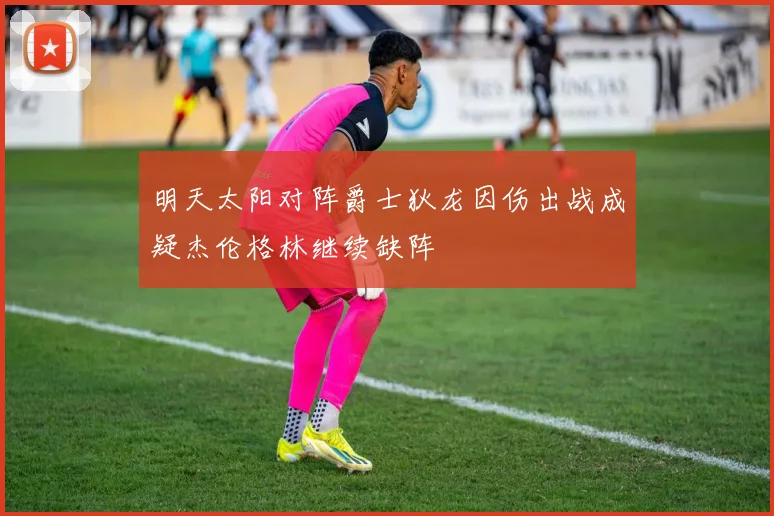 明天太阳对阵爵士狄龙因伤出战成疑杰伦格林继续缺阵
