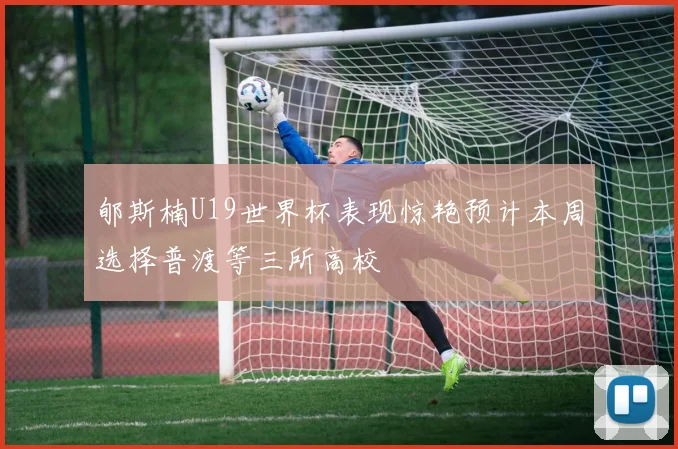 郇斯楠U19世界杯表现惊艳预计本周选择普渡等三所高校