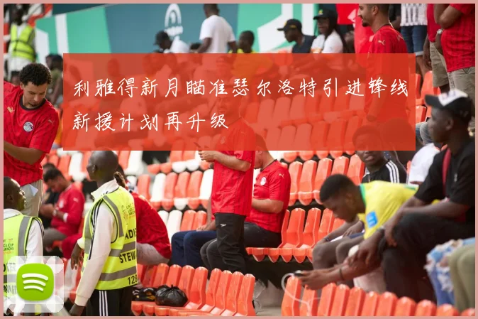 利雅得新月瞄准瑟尔洛特引进锋线新援计划再升级