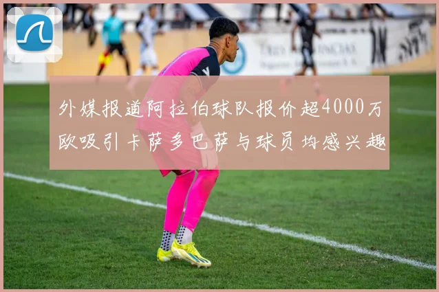 外媒报道阿拉伯球队报价超4000万欧吸引卡萨多巴萨与球员均感兴趣