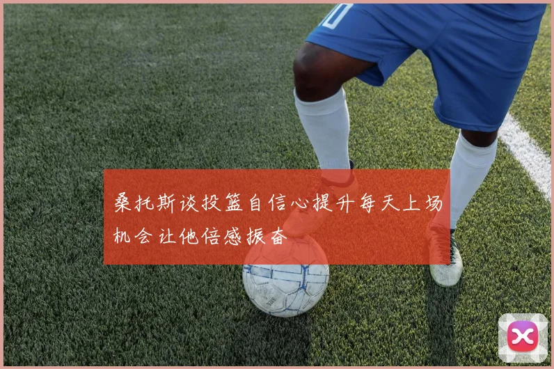 桑托斯谈投篮自信心提升每天上场机会让他倍感振奋