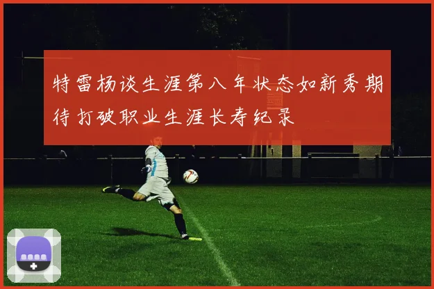 特雷杨谈生涯第八年状态如新秀期待打破职业生涯长寿纪录