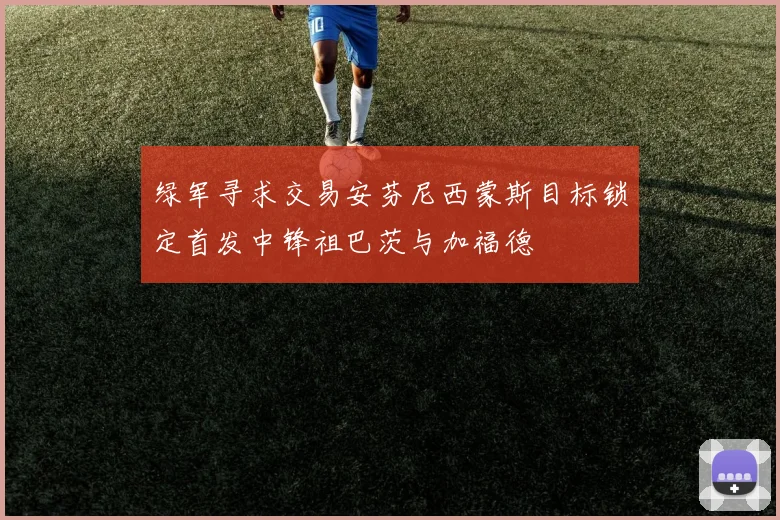 绿军寻求交易安芬尼西蒙斯目标锁定首发中锋祖巴茨与加福德