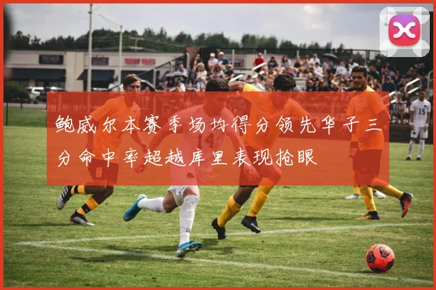 鲍威尔本赛季场均得分领先华子三分命中率超越库里表现抢眼