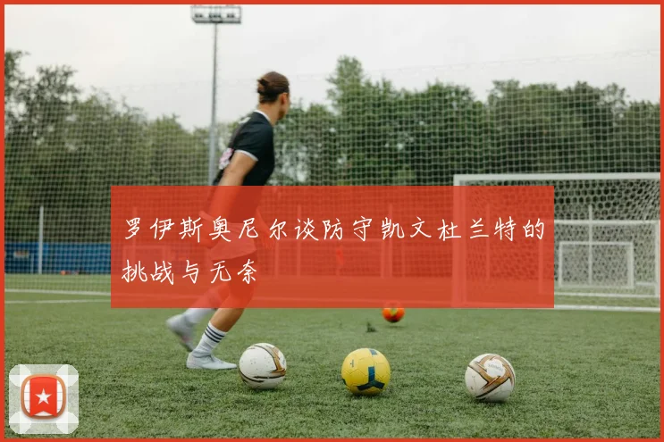 罗伊斯奥尼尔谈防守凯文杜兰特的挑战与无奈