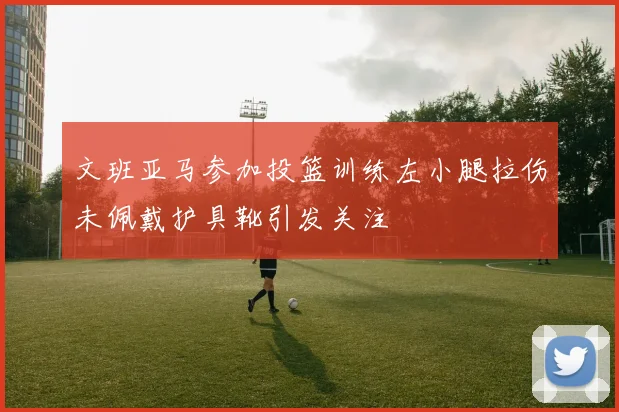 文班亚马参加投篮训练左小腿拉伤未佩戴护具靴引发关注