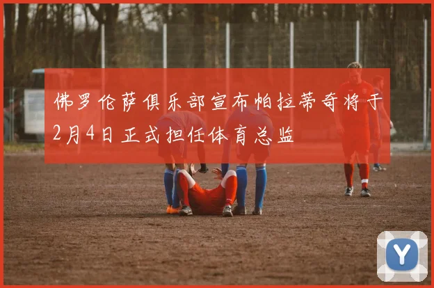佛罗伦萨俱乐部宣布帕拉蒂奇将于2月4日正式担任体育总监