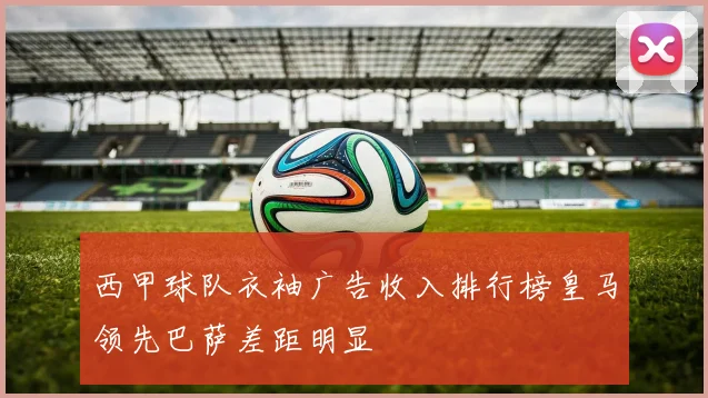 西甲球队衣袖广告收入排行榜皇马领先巴萨差距明显