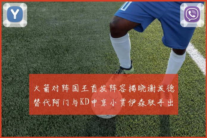 火箭对阵国王首发阵容揭晓谢泼德替代阿门与KD申京小贾伊森联手出战