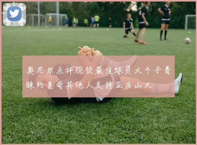 奥尼尔点评现役最佳球员大个子青睐约基奇其他人支持亚历山大