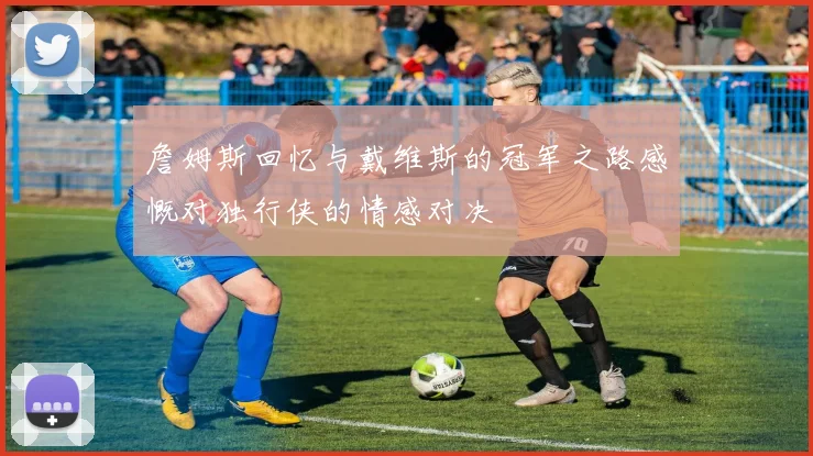 詹姆斯回忆与戴维斯的冠军之路感慨对独行侠的情感对决