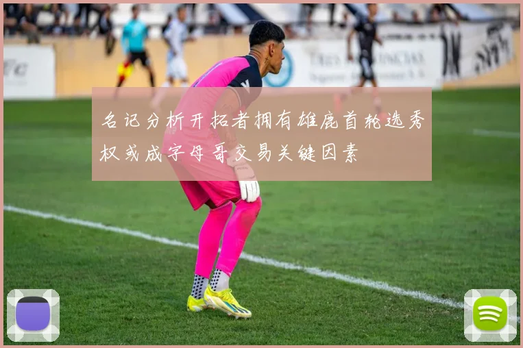 名记分析开拓者拥有雄鹿首轮选秀权或成字母哥交易关键因素