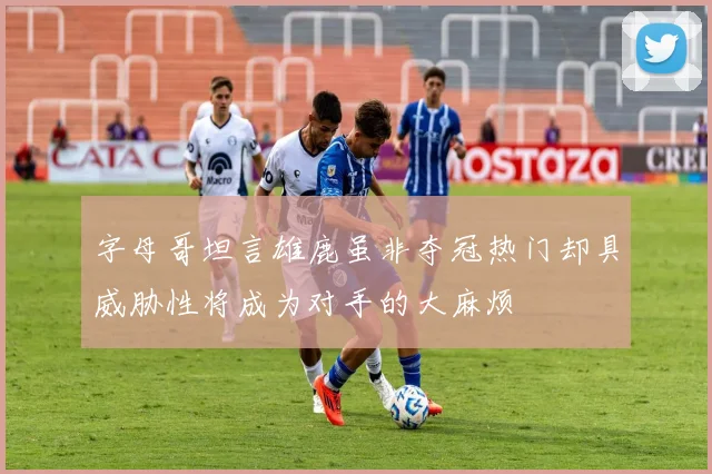 字母哥坦言雄鹿虽非夺冠热门却具威胁性将成为对手的大麻烦