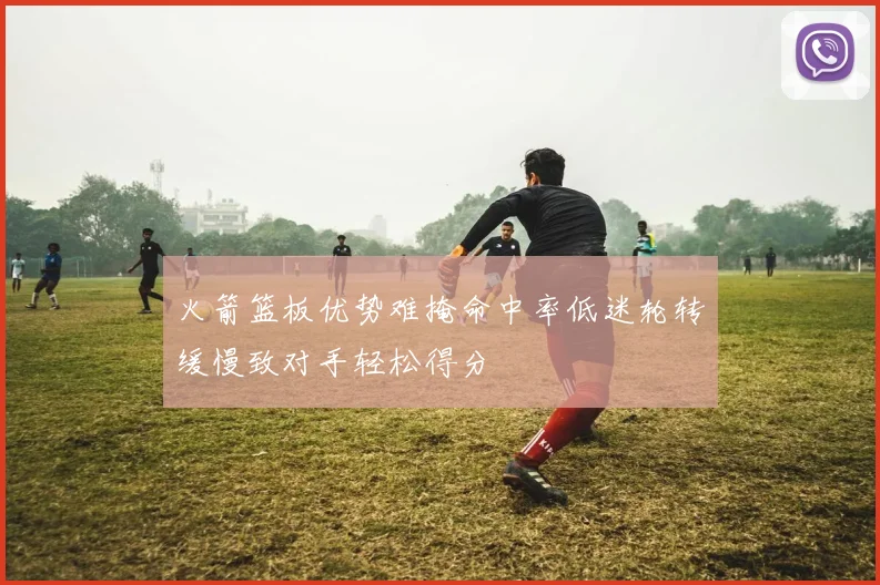 火箭篮板优势难掩命中率低迷轮转缓慢致对手轻松得分