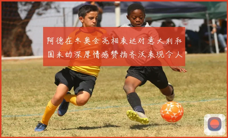 阿德在冬奥会亮相表达对意大利和国米的深厚情感赞扬齐沃表现令人惊喜