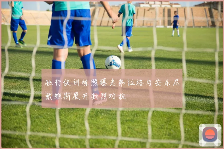 独行侠训练照曝光弗拉格与安东尼戴维斯展开激烈对抗