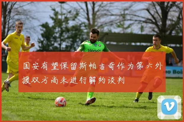 国安有望保留斯帕吉奇作为第六外援双方尚未进行解约谈判