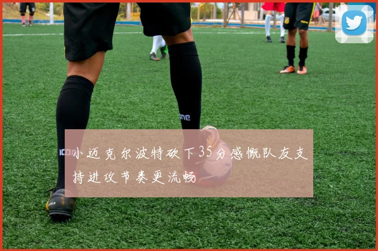 小迈克尔波特砍下35分感慨队友支持进攻节奏更流畅