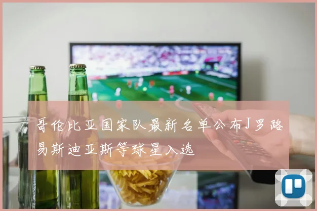 哥伦比亚国家队最新名单公布J罗路易斯迪亚斯等球星入选