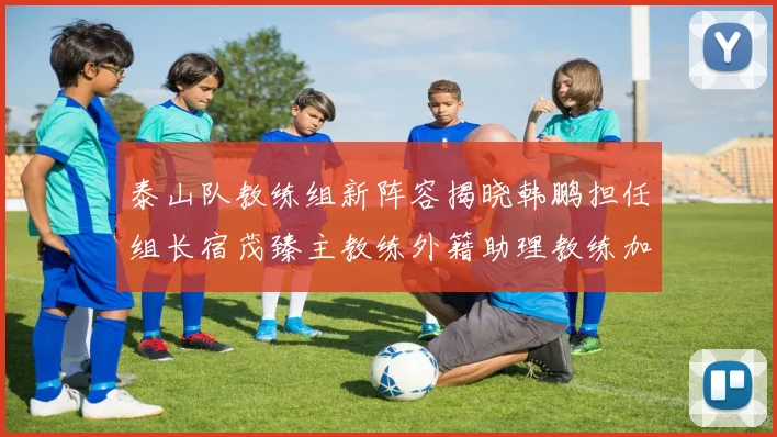 泰山队教练组新阵容揭晓韩鹏担任组长宿茂臻主教练外籍助理教练加盟
