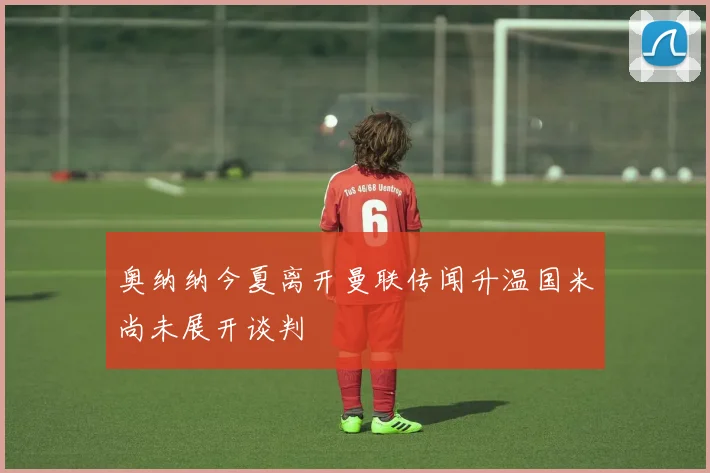 奥纳纳今夏离开曼联传闻升温国米尚未展开谈判