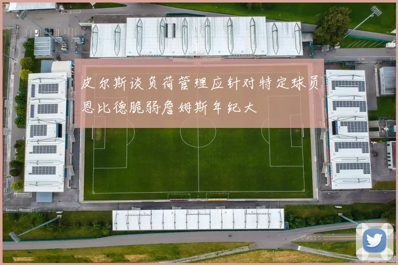 皮尔斯谈负荷管理应针对特定球员恩比德脆弱詹姆斯年纪大