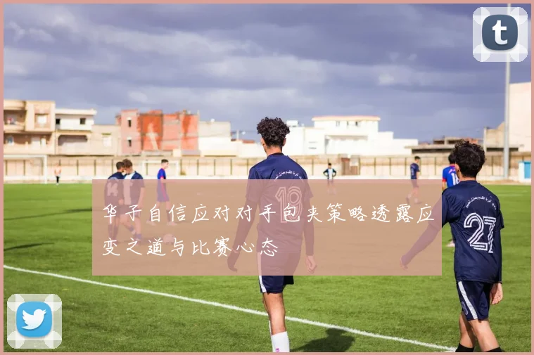 华子自信应对对手包夹策略透露应变之道与比赛心态
