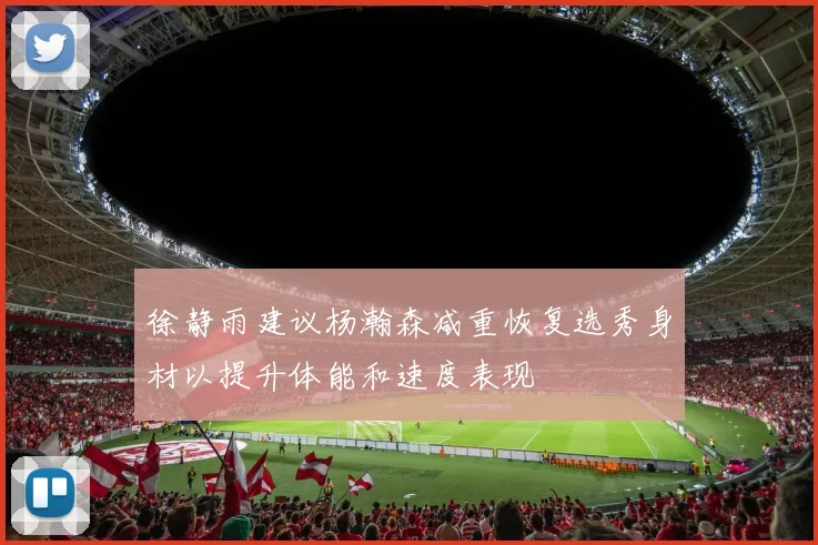 徐静雨建议杨瀚森减重恢复选秀身材以提升体能和速度表现