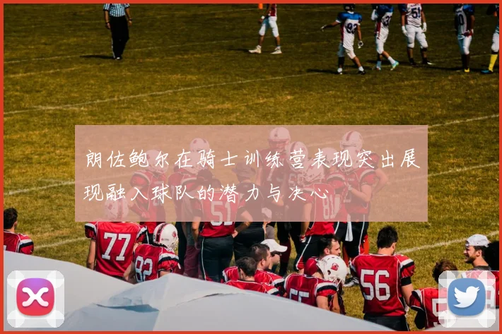 朗佐鲍尔在骑士训练营表现突出展现融入球队的潜力与决心