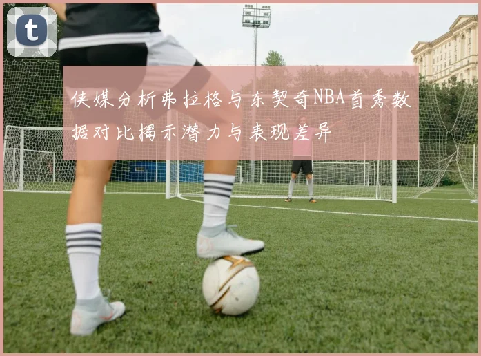 侠媒分析弗拉格与东契奇NBA首秀数据对比揭示潜力与表现差异