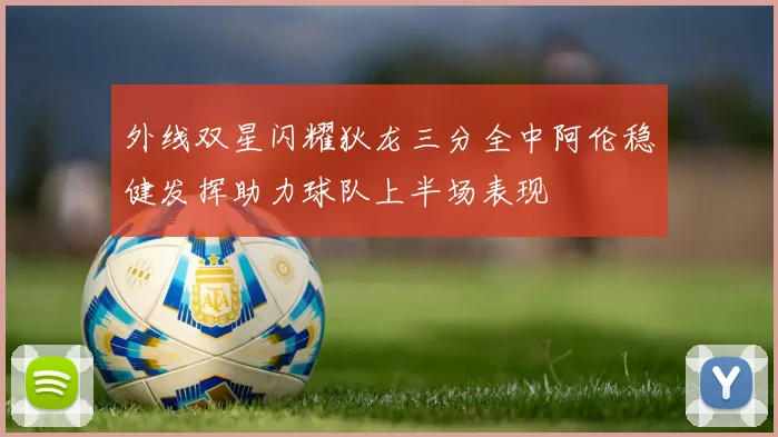 外线双星闪耀狄龙三分全中阿伦稳健发挥助力球队上半场表现