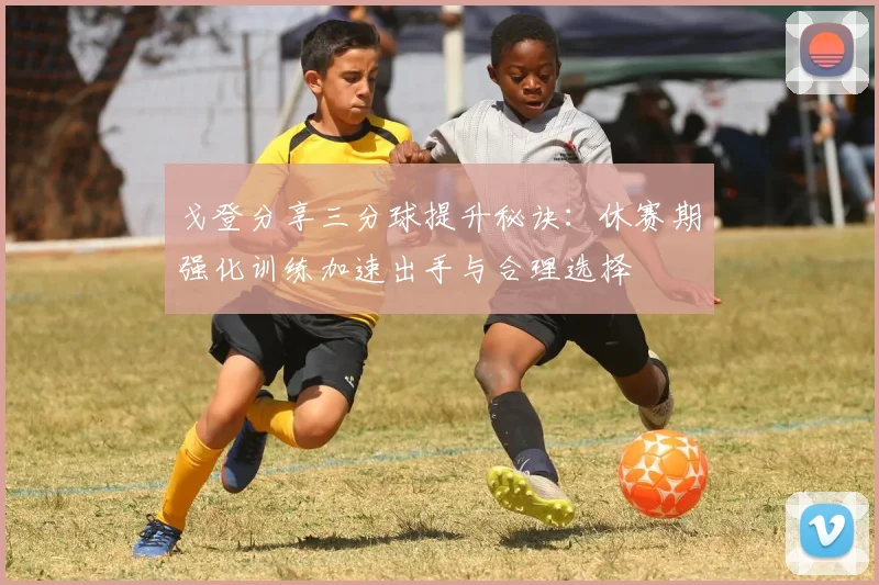 戈登分享三分球提升秘诀：休赛期强化训练加速出手与合理选择