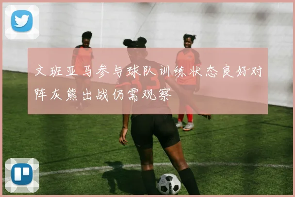 文班亚马参与球队训练状态良好对阵灰熊出战仍需观察