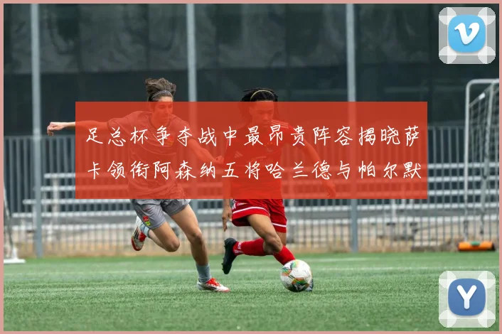 足总杯争夺战中最昂贵阵容揭晓萨卡领衔阿森纳五将哈兰德与帕尔默同在列