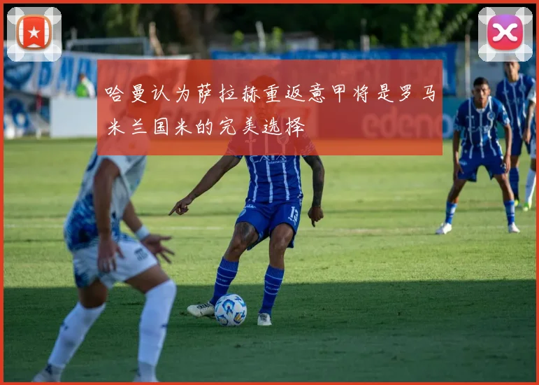 哈曼认为萨拉赫重返意甲将是罗马米兰国米的完美选择