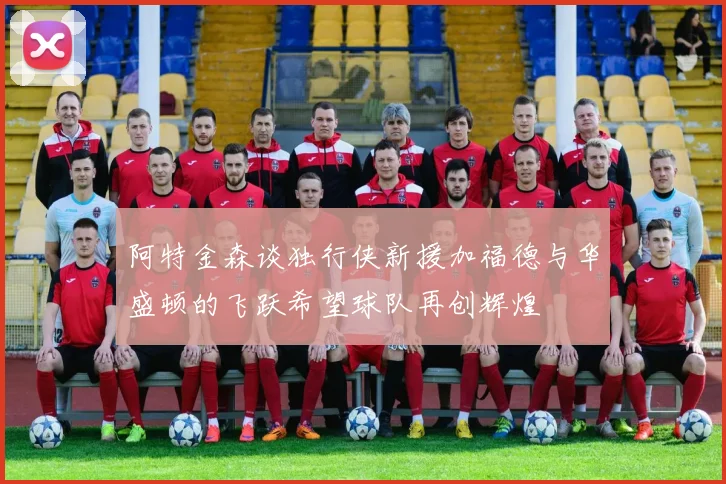 阿特金森谈独行侠新援加福德与华盛顿的飞跃希望球队再创辉煌