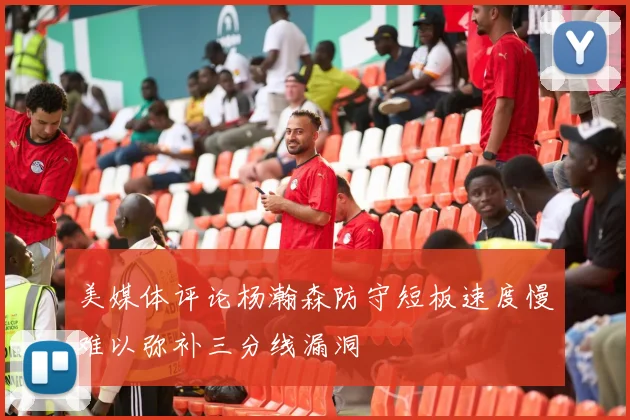 美媒体评论杨瀚森防守短板速度慢难以弥补三分线漏洞