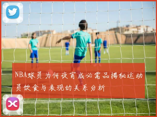 NBA球员为何夜宵成必需品揭秘运动员饮食与表现的关系分析