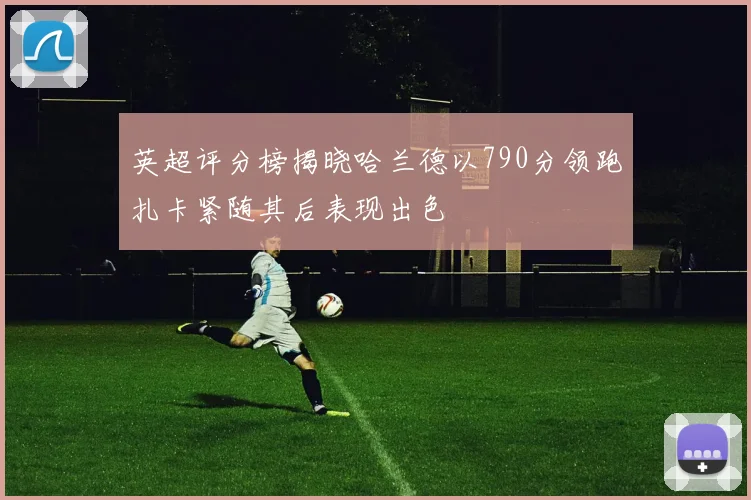 英超评分榜揭晓哈兰德以790分领跑扎卡紧随其后表现出色